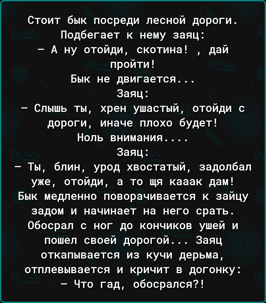 Стоит Бык посреди лесной дороги Подбегает к нему заяц А ну отойди скотина дай пройти БПК НЕ двигается Заяц Слышь ты хрен ушастый отойди с дороги иначе плохо будет Ноль внимания Заяц Ты блин урод хвостатый задолбал уже отойди а то щя кааак да БМК МЕДЛЕННО поворачивается К ЗЗЙЦУ задом и начинает на него срать обосрал ног до кончиков ушей и пошел своей дорогой Заяц ОТКЕПЫВЗЕТСЯ ИЭ КУЧИ дерьма отплевы