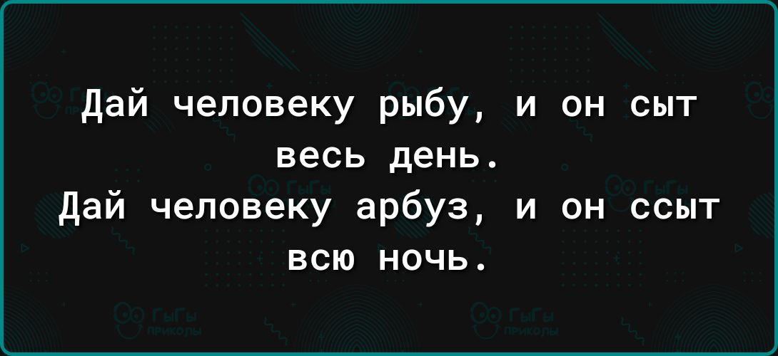 дай человеку рыбу и он сыт весь день дай человеку арбуз и он ссыт всю ночь