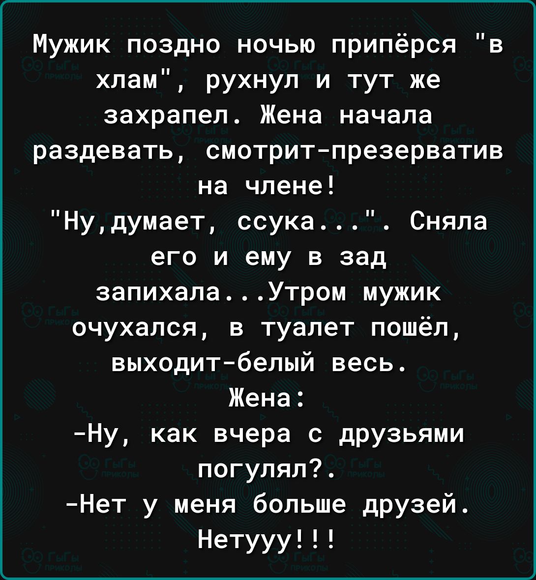 Мужик поздно ночью припёрся в хлам рухнул и тут же захрапеп Жена начала раздевать смотрит презерватив на члене Нудумает ссука Сняла его и ему в зад запихапа Утром мужик очухапся в туалет пошёл выходитбелый весь Жена Ну как вчера с друзьями погуляп Нет у меня больше друзей Нетууу