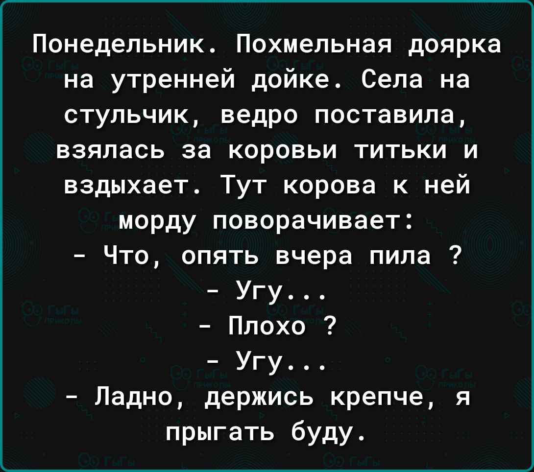 Понедельник Похмельная доярка на утренней дойке Села на стульчик ведро поставила взялась за коровьи титьки и вздыхает Тут корова к ней морду поворачивает Что опять вчера пила Угу Ппохо Угу Ладно держись крепче я прыгать буду