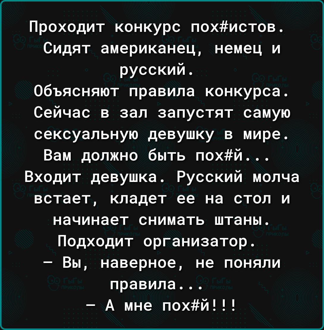 Проходит конкурс похистов Сидят американец немец и русский объясняют правила конкурса Сейчас в зал запустят самую сексуальную девушку в мире Вам должно быть похй Входит девушкат Русский молча встает кладет ее на стол и начинает снимать штаны Подходит организатор Вы наверное не поняли правила А мне похй