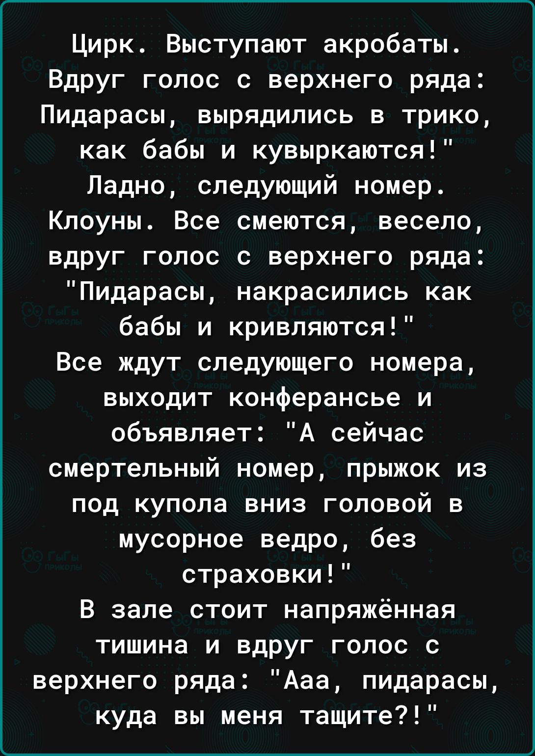 Цирк Выступают акробаты ВдРУг голос с верхнего ряда Пидарасы вырядились в трико как бабы и кувыркаются Ладно следующий номер Клоуны Все смеются весело вдруг голос с верхнего ряда Пидарасы накрасипись как бабы и кривпяются Все ждут следующего номера выходит конферансье и объявляет А сейчас смертельный номер ПРЫЖОК ИЗ под купола вниз головой в мусорное ведро без страховки В зале стоит напряжённая ти