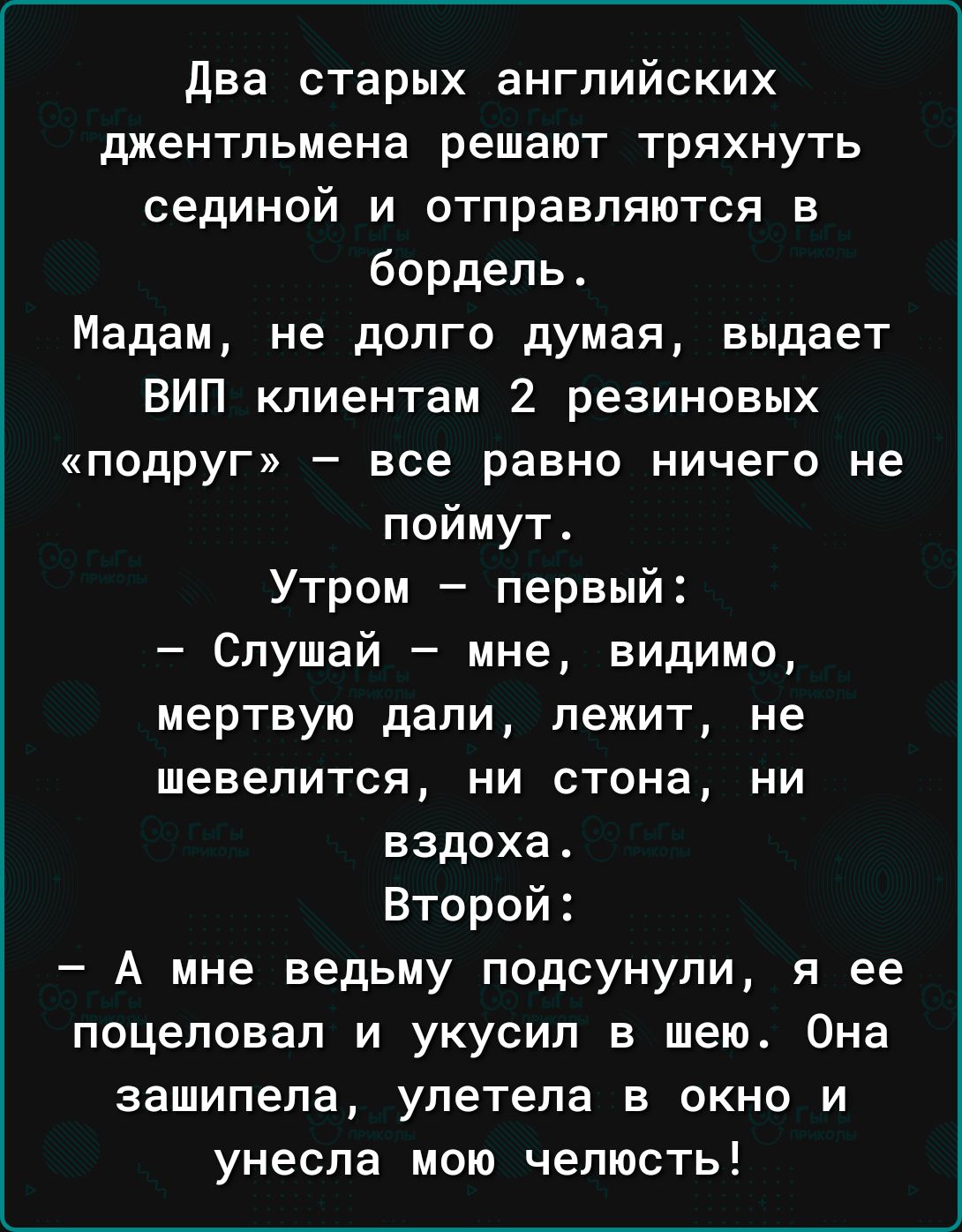 два старых английских джентльмена решают тряхнуть сединой и отправляются в бордель Мадам не долго думая выдает ВИП клиентам 2 резиновых подруг все равно ничего не поймут Утром первый Слушай мне видимо мертвую дапи лежит не шевелится ни стона ни вздоха Второй А мне ведьму подсунули я ее поцеловал и укусил в шею Она зашипепа улетела в окно и унесла мою челюсть