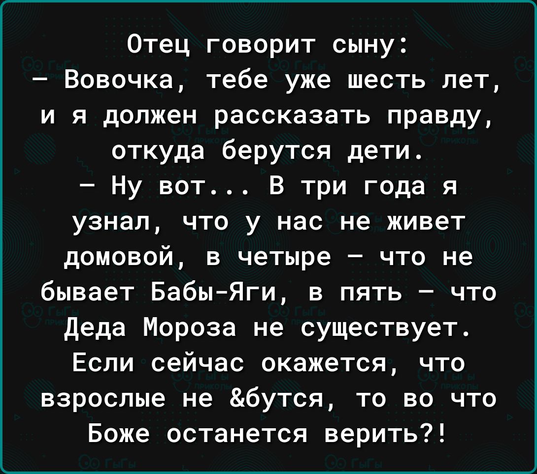 Отец говорит сыну Вовочка тебе уже шесть лет и я должен рассказать правду откуда берутся дети Ну вот В три года я узнал что у нас не живет домовой в четыре что не бывает БабыЯги в пять что деда Мороза не существует Если сейчас окажется что взрослые не бутся то во что Боже останется верить