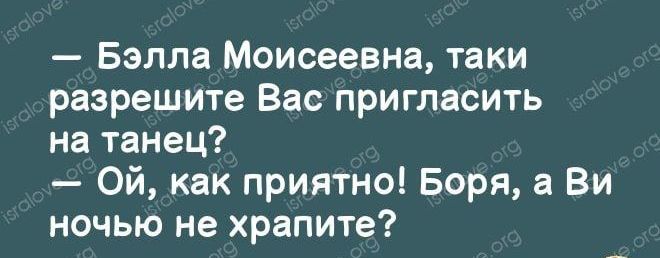 Бэлла Моисеевна таки разрешите Вас пригласить на танец Ой как приятно Боря а Ви ночью не храпите