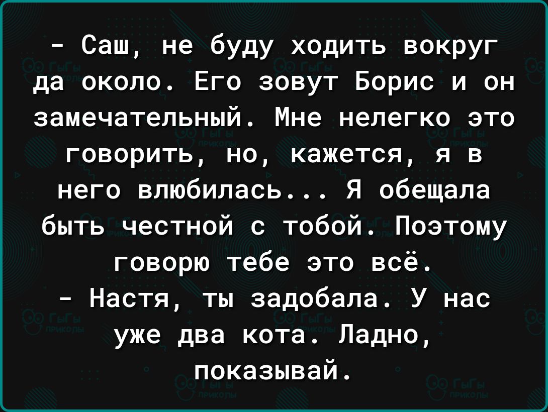 Саш не буду ходить вокруг да около Его зовут Борис и он замечательный Мне нелегко это говорить но кажется я в него влюбилась Я обещала быть честной с тобой Поэтому говорю тебе это всё Настя ты задобала У нас уже два кота Ладно показывай
