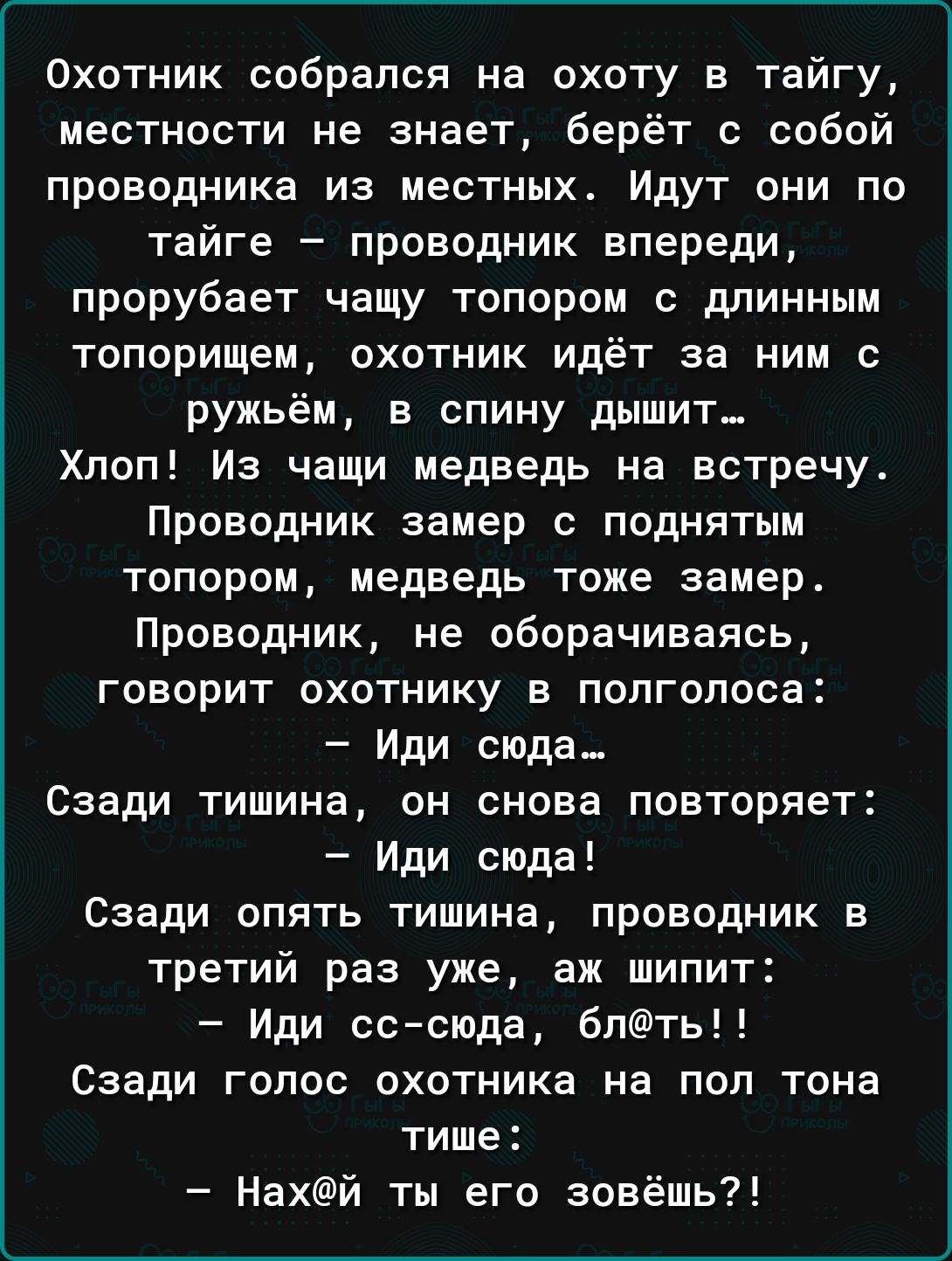 Охотник собрался на охоту в тайгу местности не знает берёт с собой проводника из местных Идут они по тайге проводник впереди прорубает чащу топором с длинным топорищем охотник идёт за ним с ружьём в спину дышит Хпоп Из чаши медведь на встречу Проводник замер с поднятым топором медведь тоже замер Проводник не оборачиваясь говорит охотнику в полголоса Иди сюда Сзади тишина он снова повторяет Иди сюд