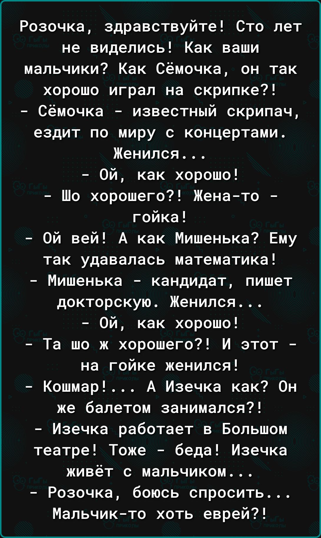 Розочка здравствуйте Сто лет не виделись Как ваши мальчики Как Сёмочка он так хорошо играл на скрипке Сёмочка известный скрипач ездит по миру с концертами Женился Ой как хорошо Шо хорошего Женато гойка Ой вей А как Мишенька Ему так удавапась математика Мишенька кандидат пишет докторскую Женился Ой как хорошо Та шо ж хорошего И этот на гойке женился Кошмар А Изечка как Он же балетом занимался Изечк