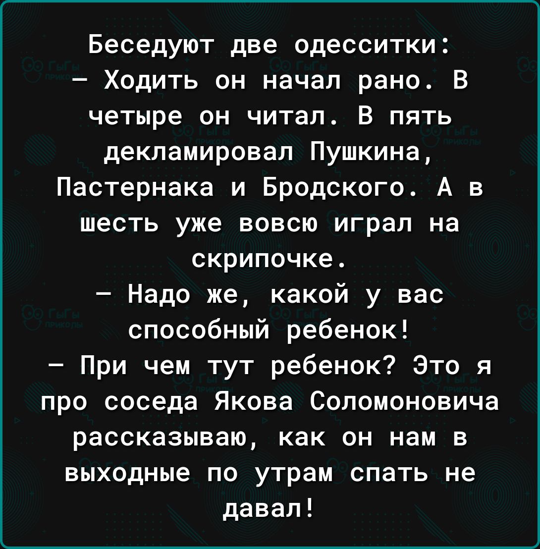 Беседуют две одесситки Ходить он начал рано В четыре он читал В пять декламировал Пушкина Пастернака и Бродского А в шесть уже вовсю играл на скрипочке Надо же какой у вас способный ребенок При чем тут ребенок Это я про соседа Якова Сопомоновича рассказываю как он нам в выходные по утрам спать не давал