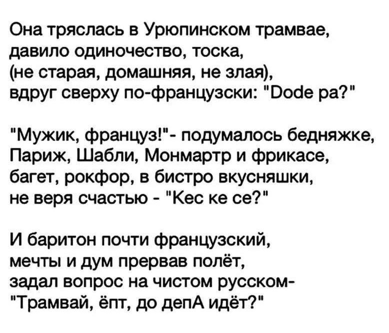 Она тряслась в Урюпинском трамвае давила одиночество тоска не старая домашняя не злая вдруг сверху по французски Бойе ра Мужик француз подумалось бедняжке Париж Шабли Монмартр и фрикасе багет рокфор в бистро вкусняшки не веря счастью Кес ке се И баритон почти французский мечты и дум прервав полёт задал вопрос на чистом русском Трамвай ёпт до депА идёт