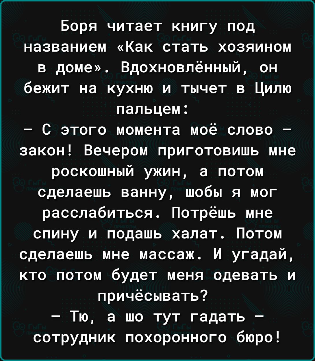 Боря читает книгу под названием Как стать хозяином в доме Вдохновлённый он бежит на кухню и тычет в Ципю пальцем С этого момента моё слово закон Вечером приготовить мне роскошный ужин а потом сделаешь ванну шобы я мог расслабиться Потрёшь мне спину и подашь халат Потом сделаешь мне массаж И угадай кто потом будет меня одевать и причёсывать Тю а то тут гадать сотрудник похоронного бюро