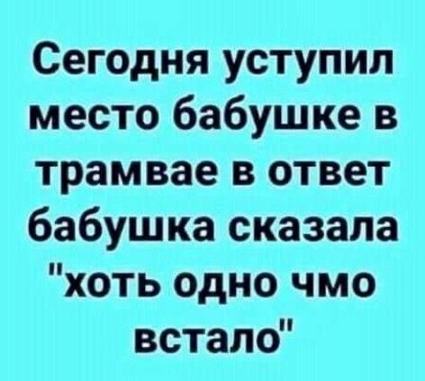 Сегодня уступил место бабушке в трамвае в ответ бабушка сказала хоть одно чмо встало