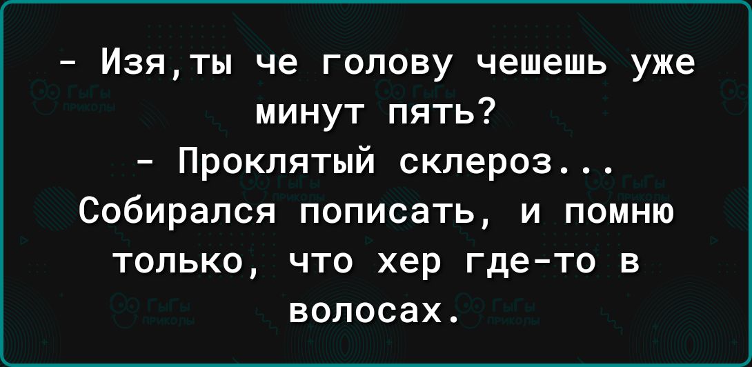 Изяты че голову чешешь уже минут пять Проклятый склероз Собирался ПОПИСЗТЬ И ПОМНЮ ТОЛЬКО ЧТО хер гдето В ВОЛОСЗХ