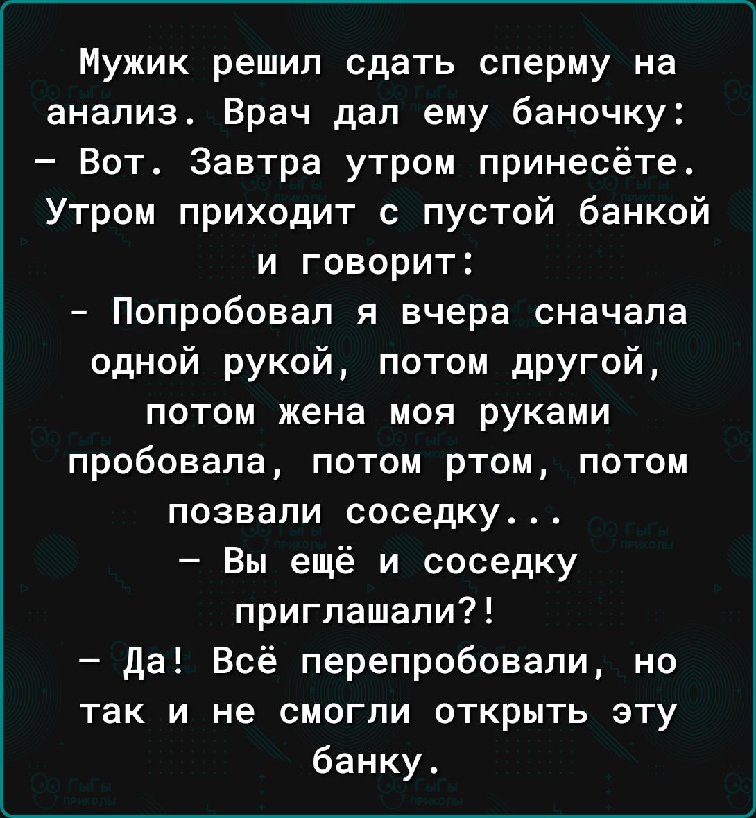 Мужик решил сдать сперму на анализ Врач дал ему баночку Вот Завтра утром принесёте Утром приходит с пустой банкой и говорит Попробовал я вчера сначала одной рукой потом другой потом жена моя руками пробовала потом ртом потом позвали соседку Вы ещё и соседку приглашали да Всё перепробовали но так и не смогли открыть эту банку