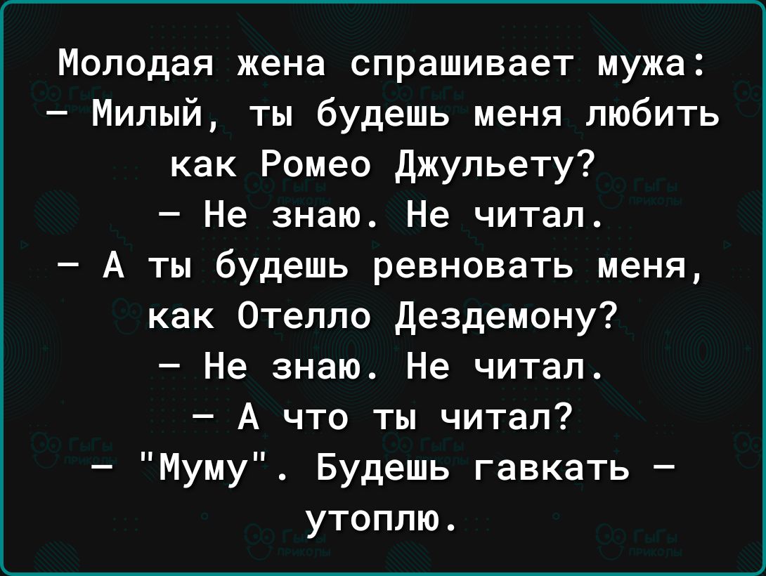 Молодая жена спрашивает мужа Милый ты будешь меня любить как Ромео джульету Не знаю Не читал А ты будешь ревновать меня как Отелло дездемону Не знаю Не читал А что ты читал Муму Будешь гавкать утоплю