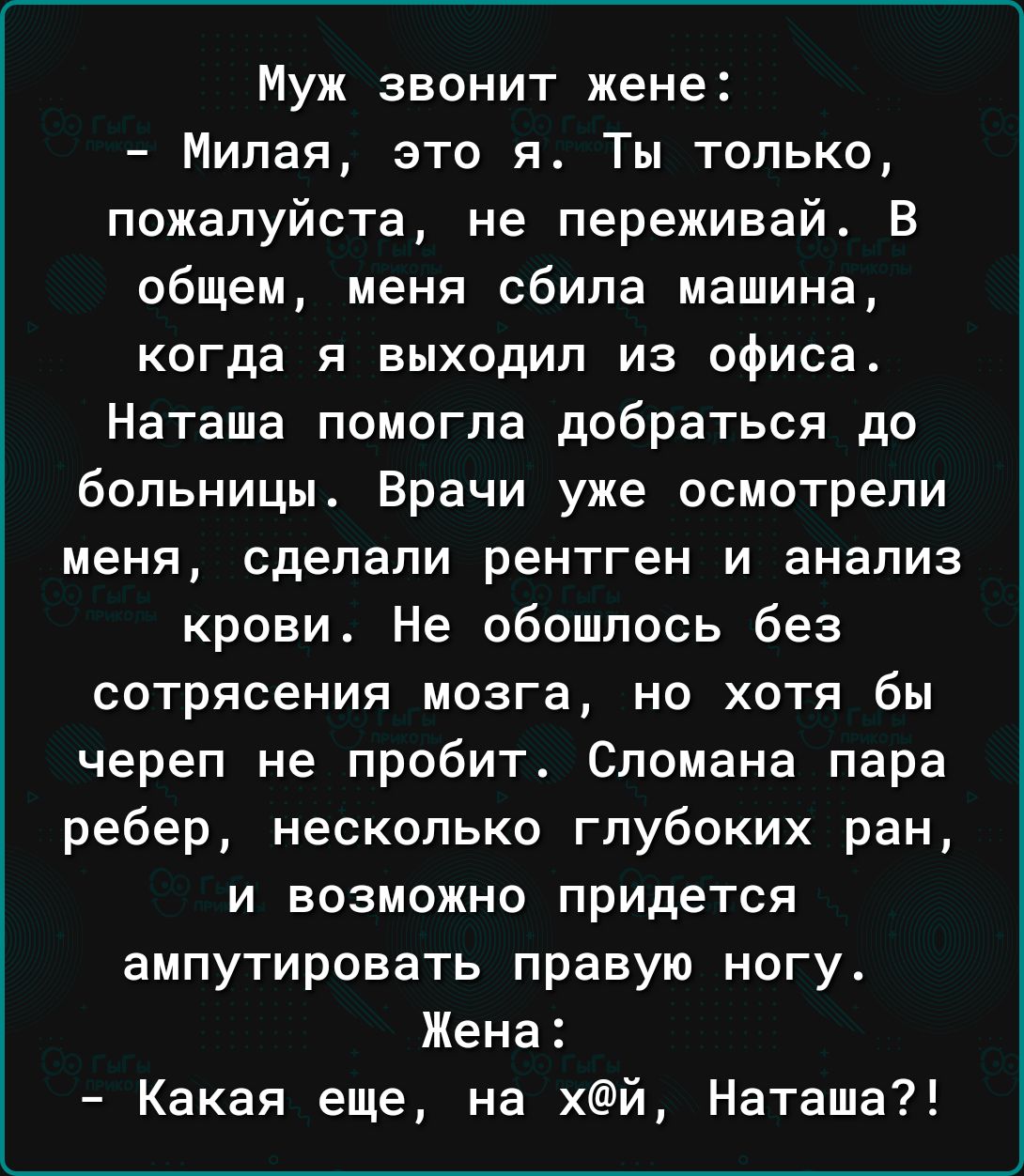 Муж звонит жене Милая это я Ты только пожалуйста не переживай В общем меня  сбила машина когда я выходил из офиса Наташа помогла добраться до больницы  Врачи уже осмотрели меня сделали рентген