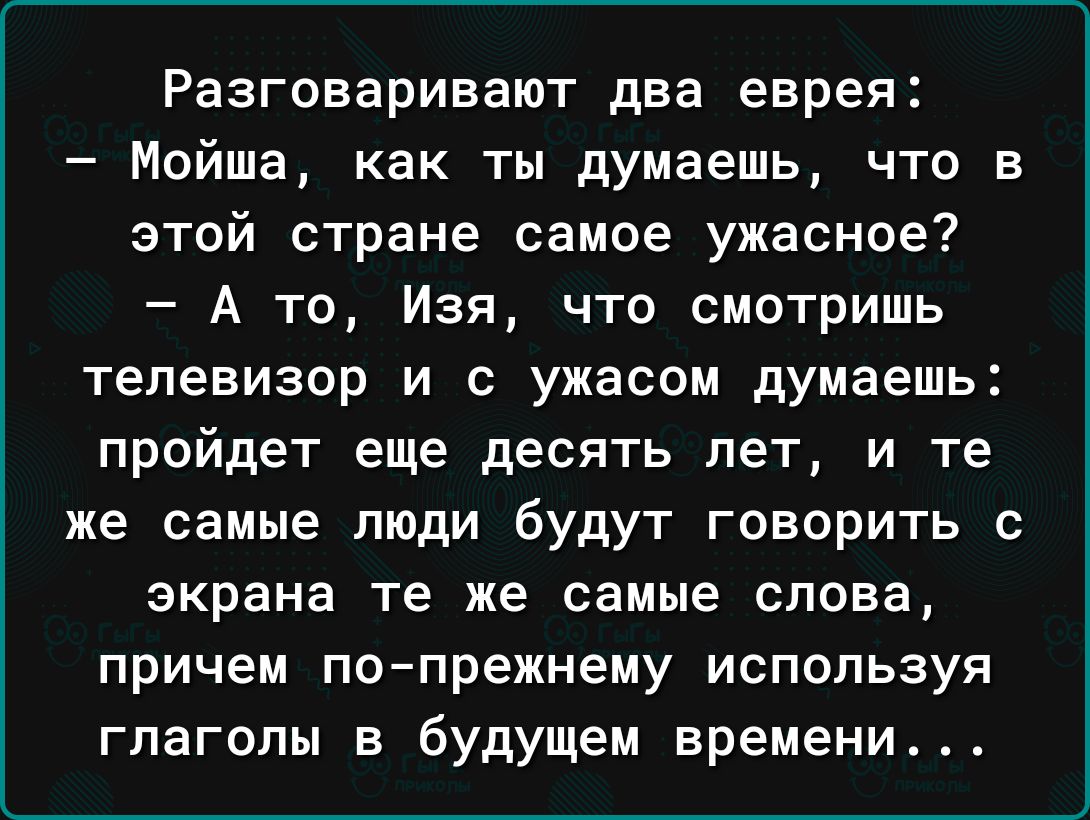 Разговаривают два еврея Мойша как ты думаешь что в этой стране самое ужасное А то Изя что смотришь телевизор и с ужасом думаешь пройдет еще десять лет и те же самые люди будут говорить с экрана те же самые слова причем попрежнему используя гпагопы в будущем времени