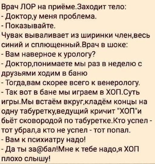 Врач ЛОР на приёмеЗаходит тело Доктору меня проблема Показывайте Чувак вываливает из ширинки чпенвесь синий и сппющенныйВрач шоке Вам наверное к урологу докторлонимаете мы раз в неделю с друзьями ходим в баню Тогдавам скорее всего к венерологу Так вот в бане мы играем в ХОПСуть игрыМы встаём вкругмладём концы на одну табуреткуведущий кричит ХОПи бьёт сковородой по табуреткеКто успел тот убрала кто