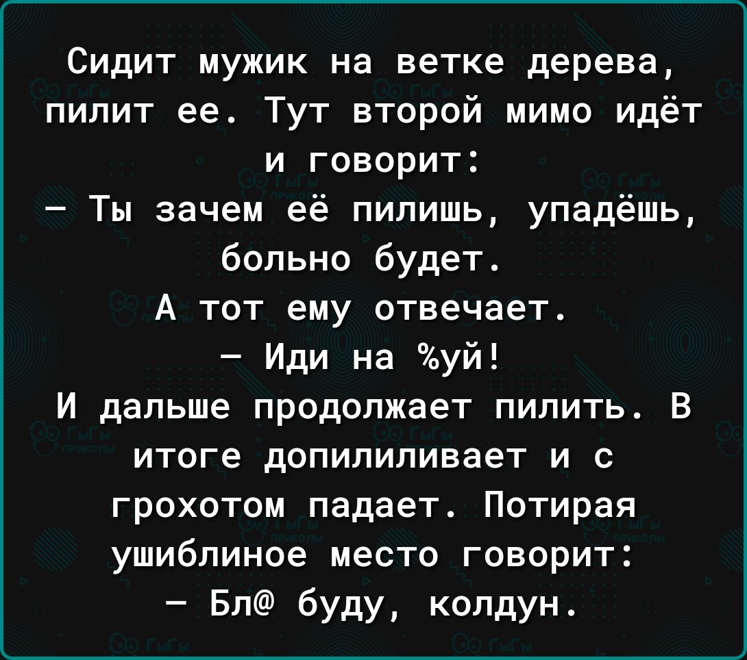 Сидит мужик на ветке дерева пилит ее Тут второй мимо идёт и говорит Ты зачем её пилишь упадёшь больно будет А тот ему отвечает Иди на уй И дальше продолжает пилить В итоге допипипивает И С грохотом падает Потирая ушиблиное место говорит Бл буду колдун
