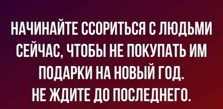 НАЧИНАИТЕ ВСПРИТЬСН С ЛЮДЬМИ СЕЙЧАС ЧТПБЫ НЕ ПОКУПАТЬ ИМ ПОДАРКИ НА НОВЫЙ ГПД НЕ ЖДИТЕ ДО ПОСПЕДНЕГП