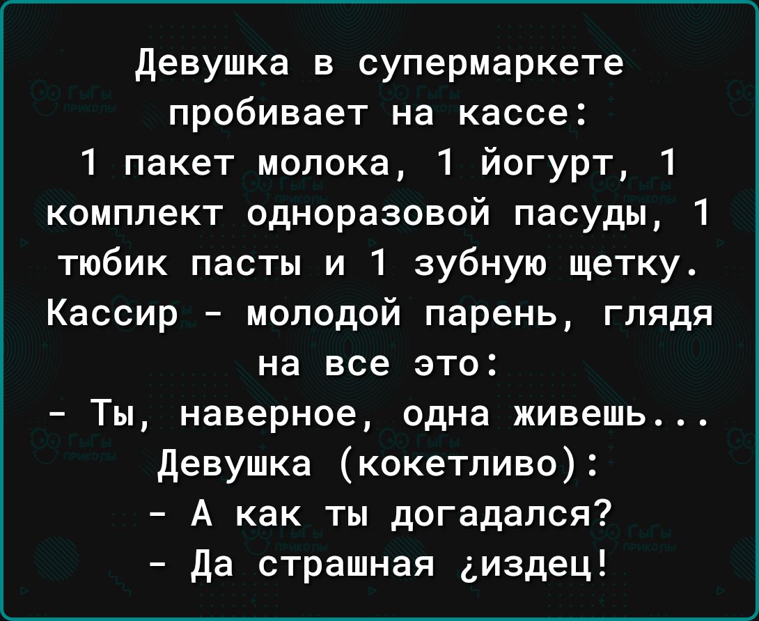 девушка в супермаркете пробивает на кассе 1 пакет молока 1 йогурт 1 комплект одноразовой пасуды 1 тюбик пасты и 1 зубную щетку Кассир молодой парень глядя на все это Ты наверное одна живешь девушка кокетливо А как ты догадался да страшная диздец