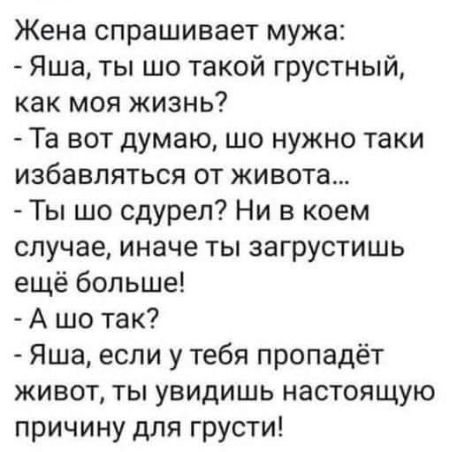 Жена спрашивает мужа Яша ты шо такой грустный как моя жизнь Та вот думаю шо нужно таки избавляться от живота Ты шо сдуреп Ни в коем случае иначе ты загрустишь ещё больше А шо так Яша если у тебя пропадёт живот ты увидишь настоящую причину для грусти