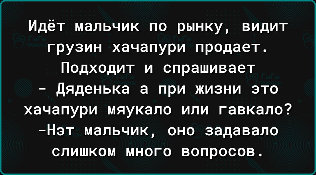 Идёт мальчик по рынку видит грузин хачапури продает Подходит и спрашивает дяденька а при жизни это хачапури мяукапо или гавкало Нэт мальчик оно задавапо слишком много вопросов
