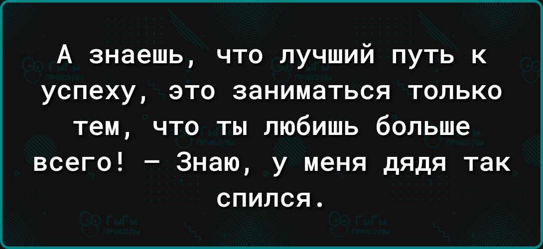 А знаешь что лучший путь к успеху это заниматься только тем что ты любишь больше всего Знаю у меня дядя так спился