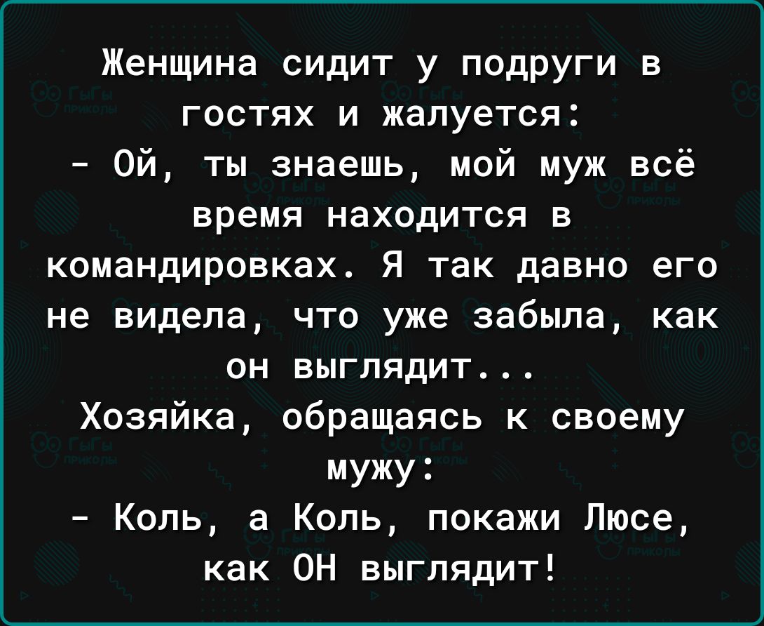 Женщина сидит у подруги в гостях и жалуется Ой ты знаешь мой муж всё время НаХОдИТСЯ В командировках Я так давно его не видела что уже забыла как он выглядит Хозяйка обращаясь к своему мужу Коль а Коль покажи Люсе как ОН выглядит