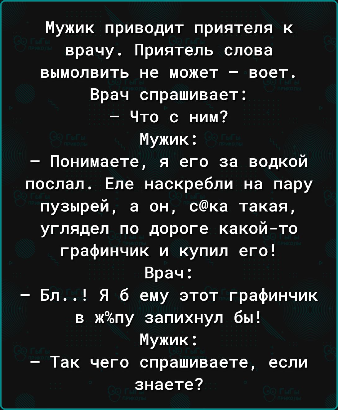 Мужик приводит приятеля к врачу Приятель слова вымолвить не может воет Врач спрашивает Что с ним Мужик Понимаете я его за водкой послал Еле наскребли на пару пузырей а он ска такая углядел по дороге какой то графинчик и купил его Врач Бл Я б ему этот графинчик в жпу запихнул бы Мужик Так чего спрашиваете если знаете