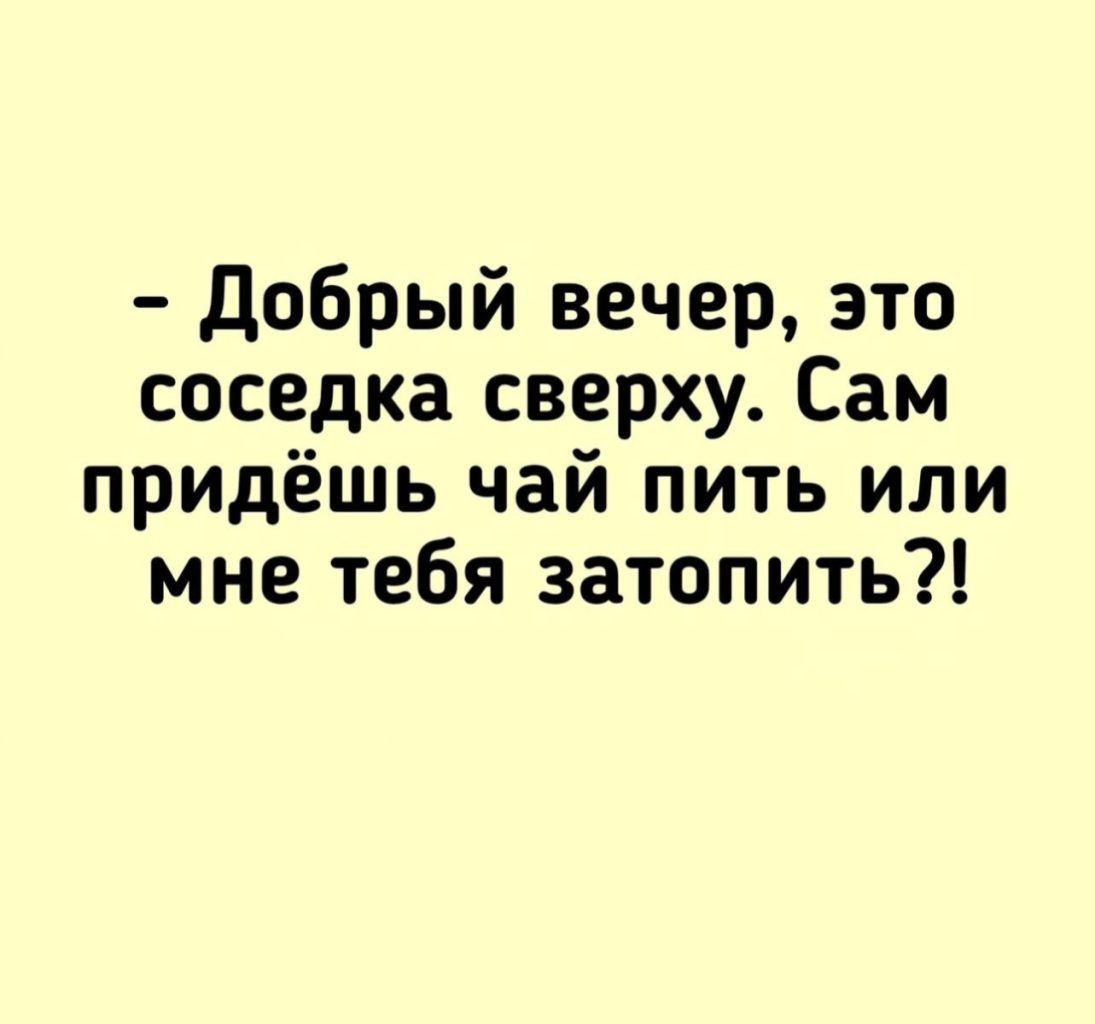 Добрый вечер это соседка сверху Сам придёшь чай пить или мне тебя затопить