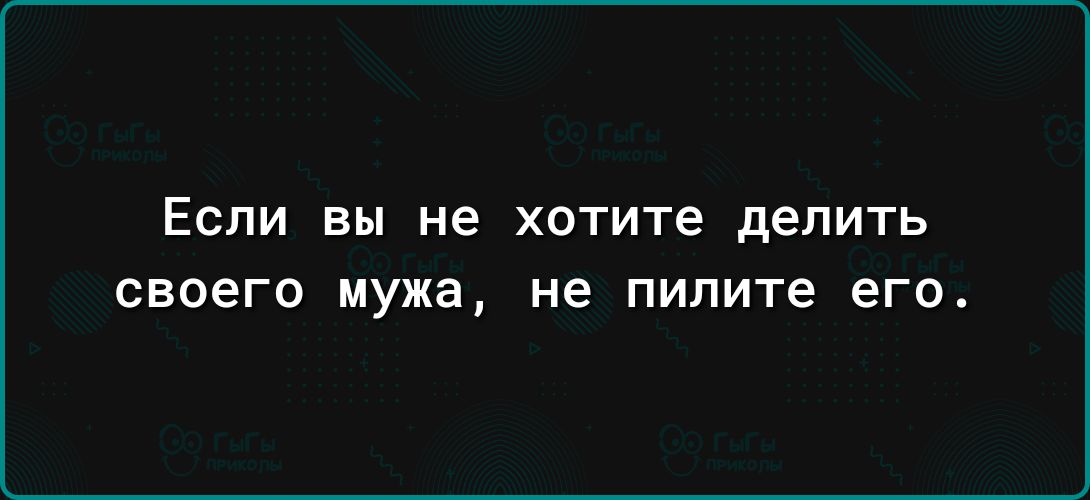 ЕСЛИ вы не хотите дЕПИТЬ своего мужа не пилите ЕГО