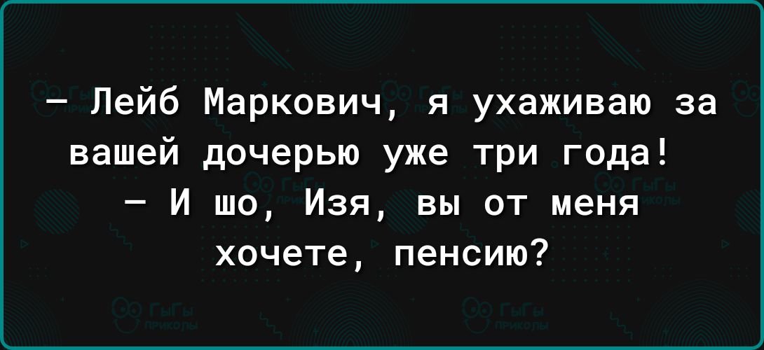 Лейб Маркович я ухаживаю за вашей дочерью уже три года И шо Изя вы от меня хочете пенсию