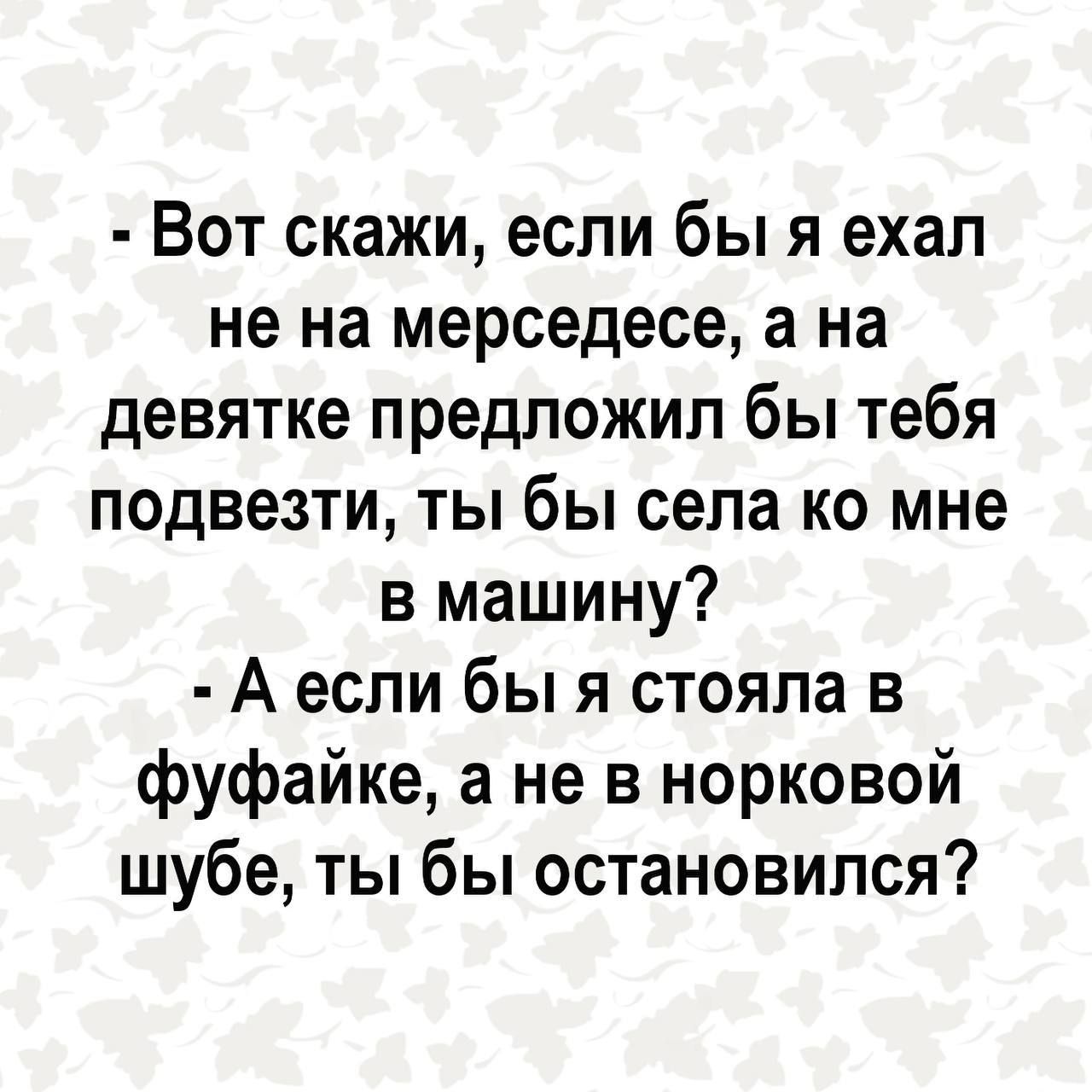 Вот скажи если бы я ехал не на мерседесе а на девятке предложил бы тебя подвезти ты бы села ко мне в машину А если бы я стояла в фуфайке а не в норковой шубе ты бы остановился