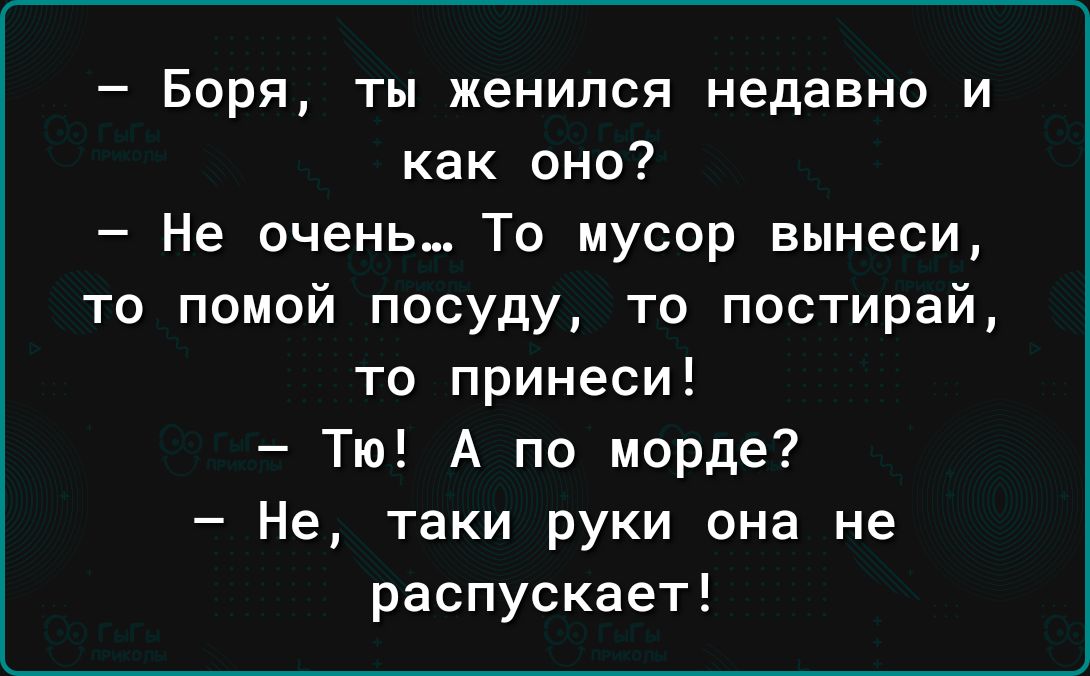 Боря ты женился недавно и как оно Не очень То мусор вынеси то помой посуду то постирай то принеси Тю А по морде Не таки руки она не распускает