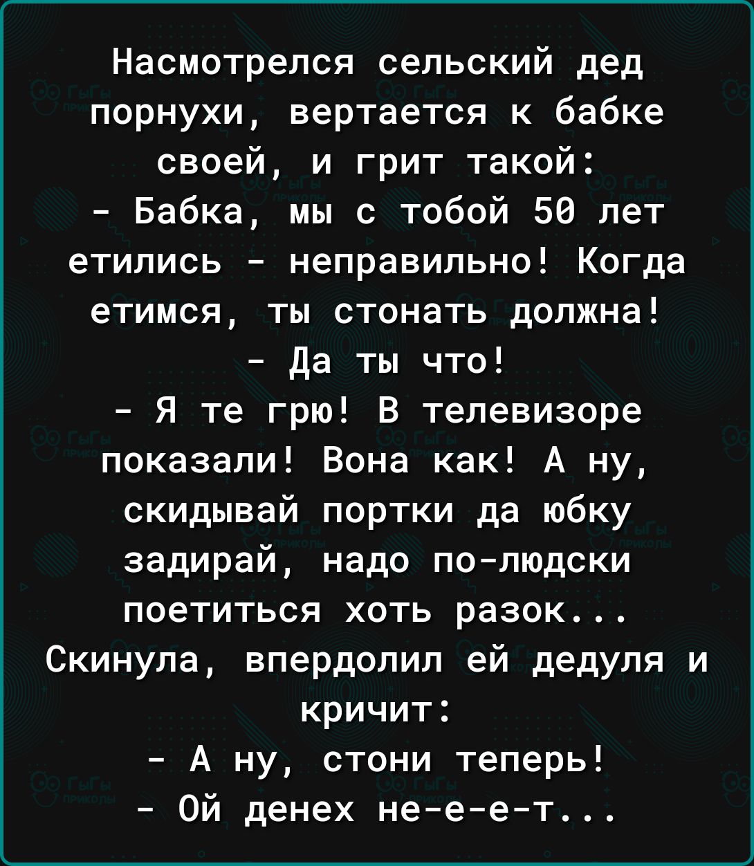 Насмотрелся сельский дед порнухи вертается к бабке своей и грит такой Бабка мы с тобой 50 лет етились неправильно Когда етимся ты стонать должна Да ты что Я те грю В телевизоре показали Вона как А ну скидывай портки да юбку задирай надо полюдски поетиться хоть разок Скинула впердолип ей дедуля и кричит А ну стони теперь Ой денех не е е т