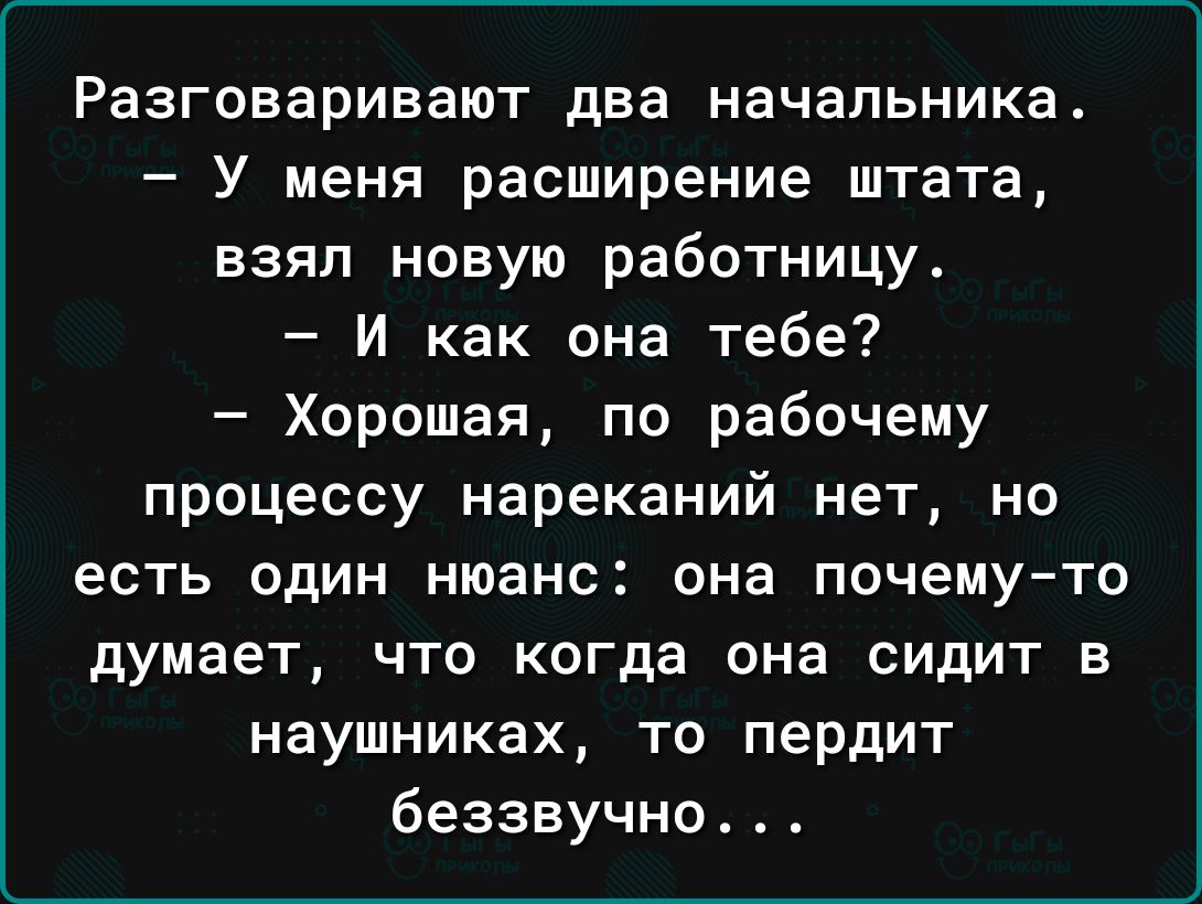 Разговаривают два начальника У меня расширение штата взял новую работницу И как она тебе Хорошая по рабочему процессу нареканий нет но ЕСТЬ ОДИН нюанс она почемуто думает ЧТО когда она СИДИТ В наушниках то пердит беззвучно