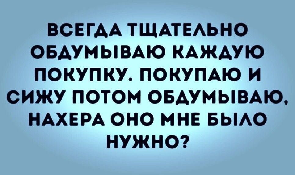 ВСЕГАА ТЩАТЕАЬНО ОБАУМЫВАЮ КАЖАУЮ ПОКУПКУ ПОКУПАЮ И СИЖУ ПОТОМ ОБАУМЫВАЮ НАХЕРА ОНО МНЕ БЫАО НУЖНО