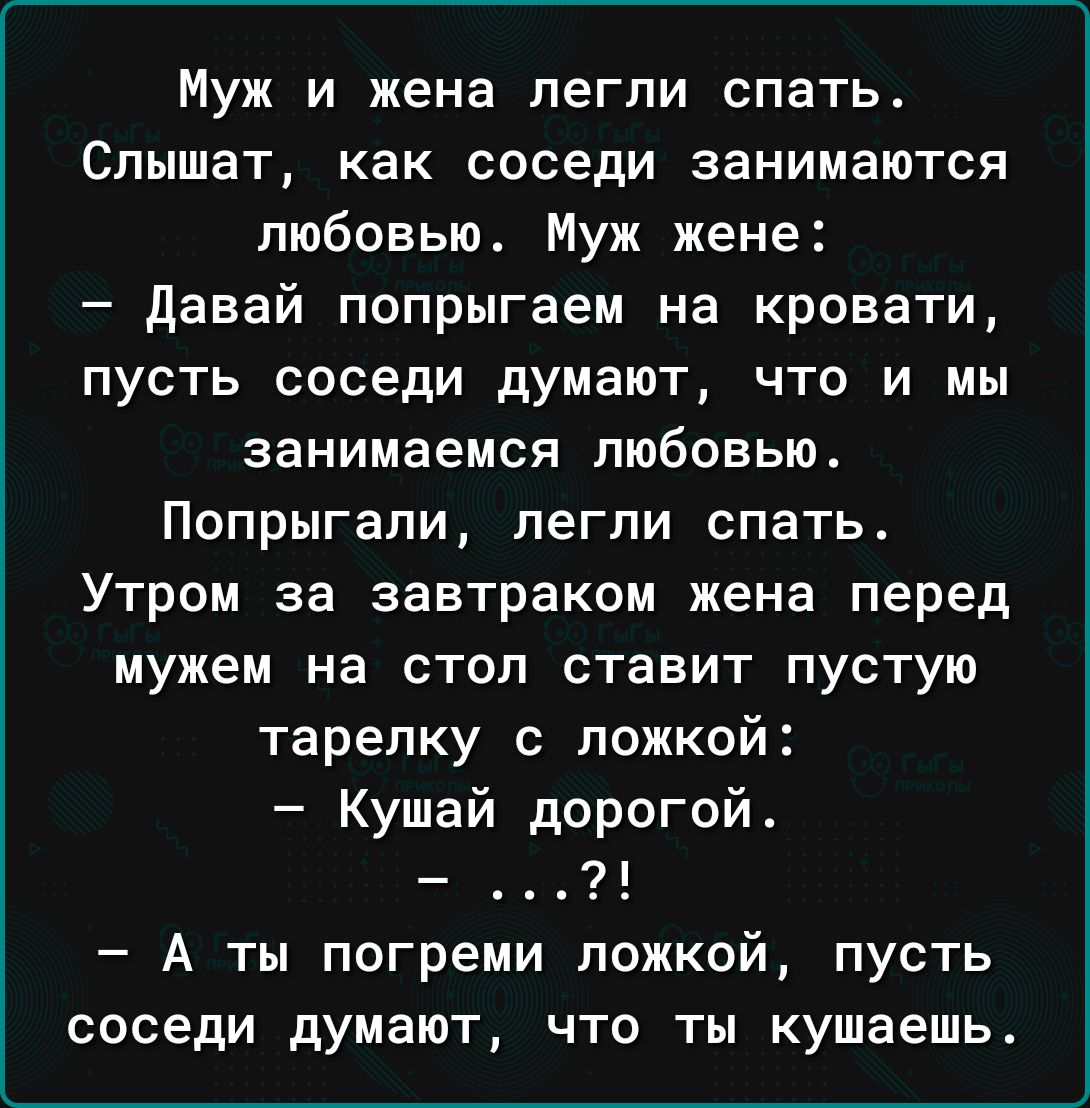 Муж и жена легли спать Слышат как соседи занимаются любовью Муж жене давай попрыгаем на кровати пусть соседи думают что и мы занимаемся любовью ПОПРЫГЗПИ легли СПЗТЬ Утром за завтраком жена перед мужем на стол ставит пустую тарелку с ложкой Кушай дорогой А ты погреми ложкой пусть соседи думают что ты кушаешь