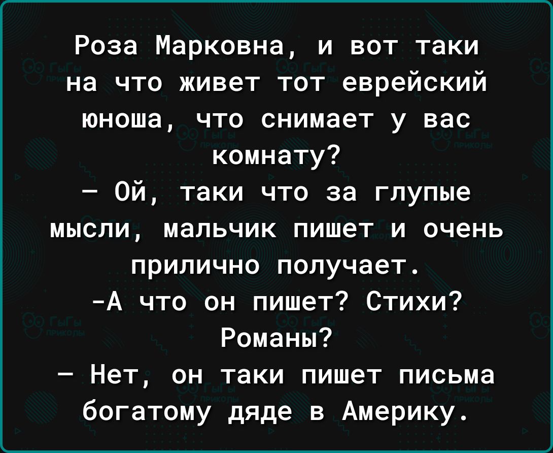 Роза Марковна и вот таки на что живет тот еврейский юноша что снимает у вас комнату Ой таки что за глупые мысли мальчик пишет и очень ПРИПИЧНО получает А что он пишет Стихи Романы Нет он таки пишет письма богатому дяде в Америку