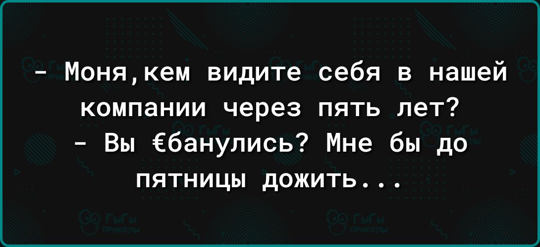 Монякем видите себя в нашей компании через пять лет Вы ёбанулись Мне бы до пятницы дожить