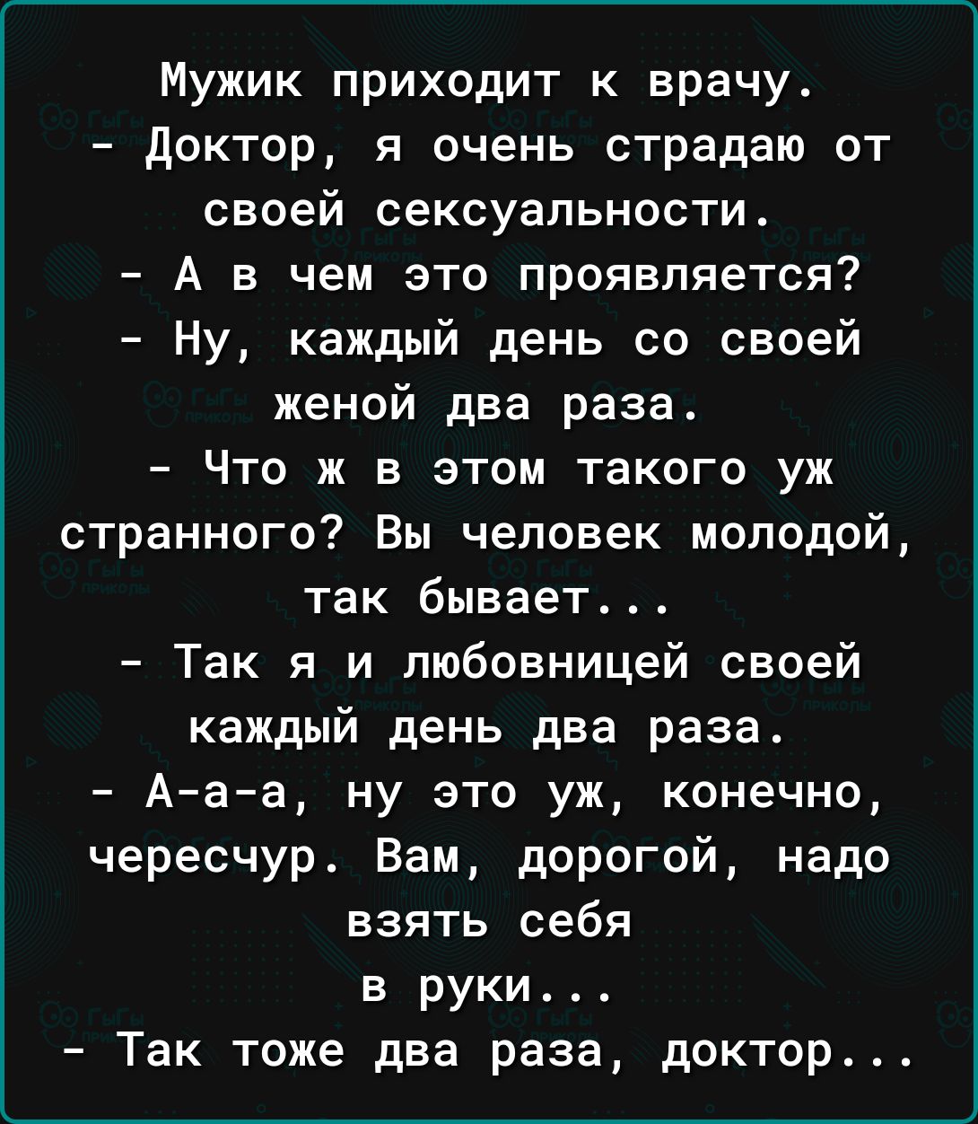 Мужик приходит к врачу доктор я очень страдаю от своей сексуальности А в чем это проявляется Ну каждый день со своей женой два раза Что ж в этом такого уж странного Вы человек молодой так бывает Так я и любовницей своей каждый день два раза Ааа ну это уж конечно чересчур Вам дорогой надо взять себя в руки Так тоже два раза доктор