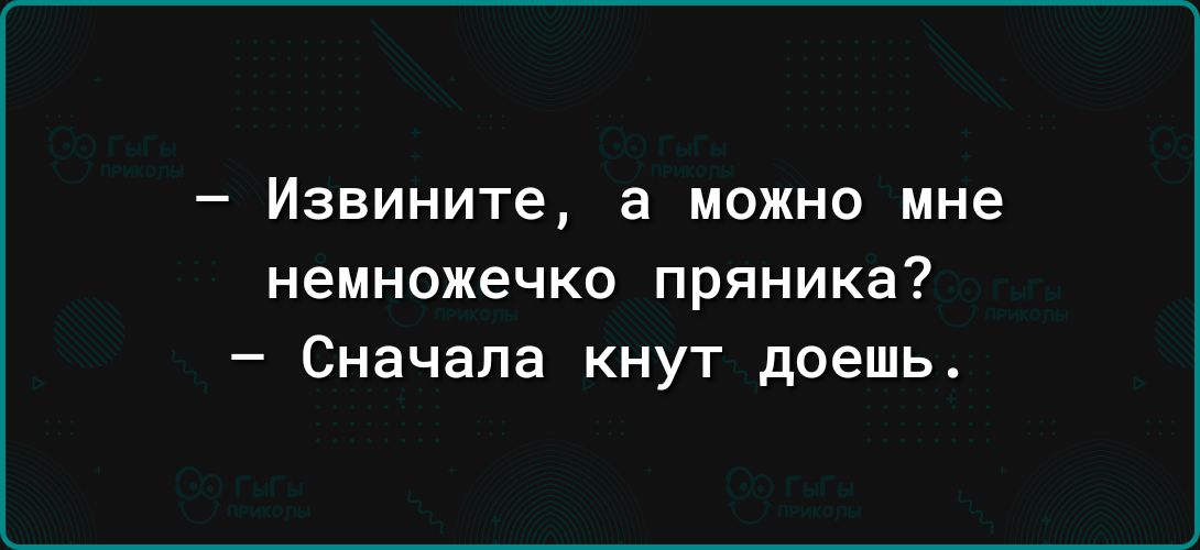 _ Извините а можно мне немножечко пряника Сначала кнут доешь