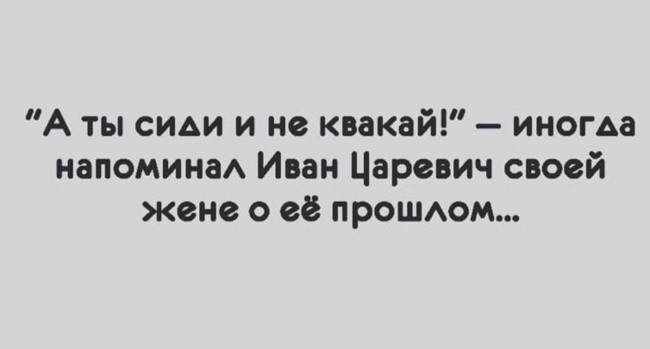А ты сиди и не квакай иногда напомнив Иван Царевич свовй жене о её прОШАОМ