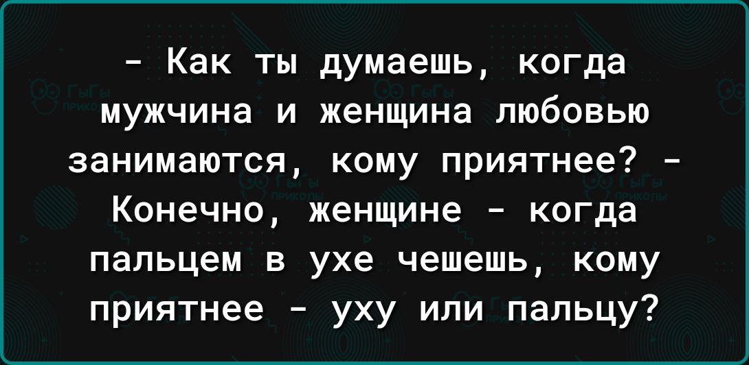 Как ты думаешь когда мужчина и женщина любовью занимаются кому приятнее Конечно женщине когда пальцем в ухе чешешь кому приятнее уху или пальцу