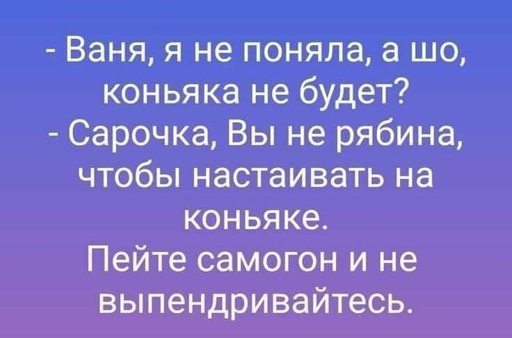 Ваня я не поняла а шо коньяка не будет Сарочка Вы не рябина чтобы настаивать на коньяке Пейте самогон и не выпендривайтесьт