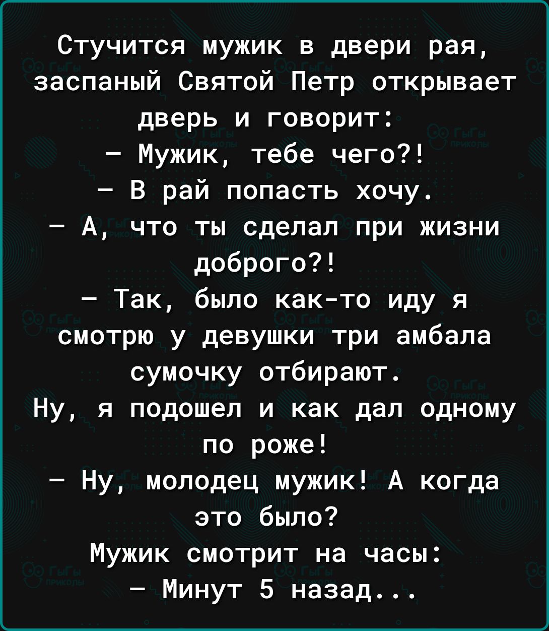 Стучится мужик в двери рая заспаный Святой Петр открывает дверь и говорит Мужик тебе чего В рай лопасть хочу А что ты сделал при жизни доброго Так было както иду я смотрю у девушки три амбапа сумочку отбирают Ну я подошел и как дал одному по роже Ну молодец мужик А когда это было Мужик смотрит на часы Минут 5 назад