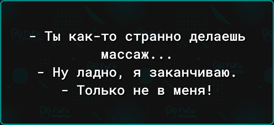 ТЫ както странно делаешь массаж Ну ладно я заканчиваю Только не в меня