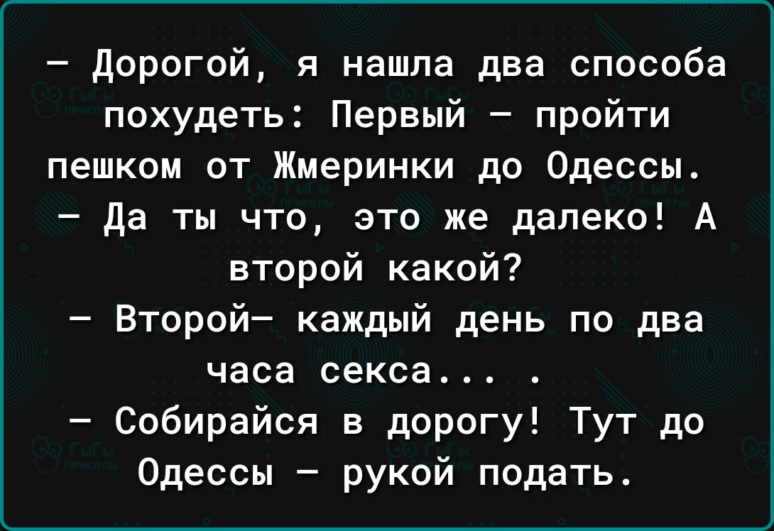 дорогой я нашла два способа похудеть Первый пройти пешком от Жмеринки до Одессы да ты что это же далеко А второй какой Второй каждый день по два часа секса Собирайся в дорогу Тут до Одессы рукой подать