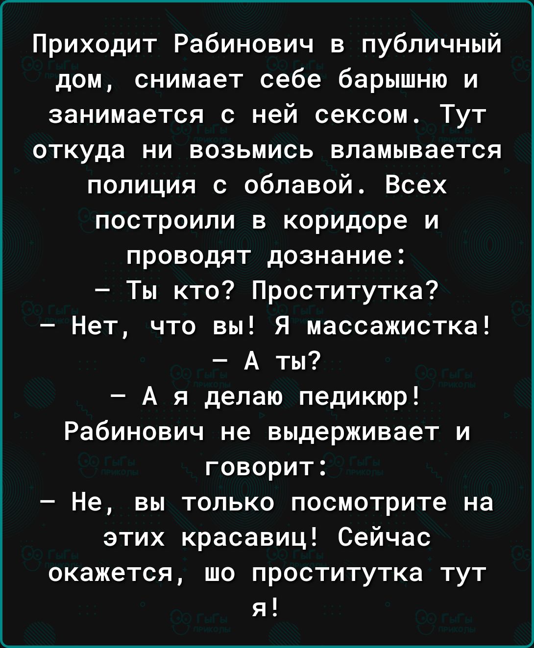 Приходит Рабинович в публичный дом снимает себе барышню и занимается с ней сексом Тут ОТКУДЗ НИ ВОЗЬМИСЬ ВПЗМЫВЗЕТСЯ полиция с облавой Всех построили в коридоре и проводят дознание Ты кто Проститутка Нет что вы Я массажистка А ты А я делаю педикюр Рабинович не выдерживает и говорит Не вы только посмотрите на этих красавиц Сейчас окажется шо проститутка тут я